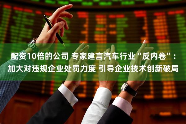 配资10倍的公司 专家建言汽车行业“反内卷”：加大对违规企业处罚力度 引导企业技术创新破局