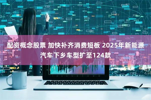 配资概念股票 加快补齐消费短板 2025年新能源汽车下乡车型扩至124款