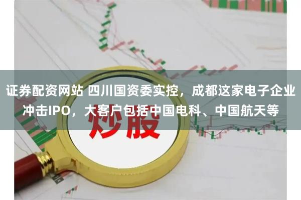 证券配资网站 四川国资委实控，成都这家电子企业冲击IPO，大客户包括中国电科、中国航天等