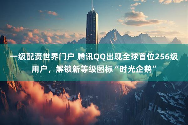 一级配资世界门户 腾讯QQ出现全球首位256级用户，解锁新等级图标“时光企鹅”