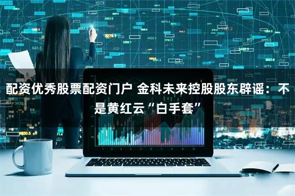 配资优秀股票配资门户 金科未来控股股东辟谣：不是黄红云“白手套”