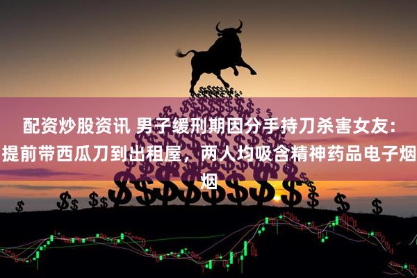 配资炒股资讯 男子缓刑期因分手持刀杀害女友：提前带西瓜刀到出租屋，两人均吸含精神药品电子烟