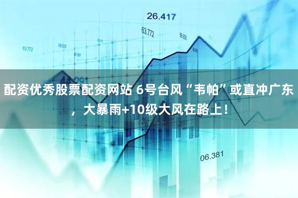 配资优秀股票配资网站 6号台风“韦帕”或直冲广东,大暴雨+10级大风在路上!