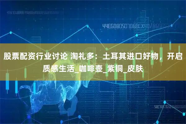 股票配资行业讨论 淘礼多：土耳其进口好物，开启质感生活_咖啡壶_紫铜_皮肤
