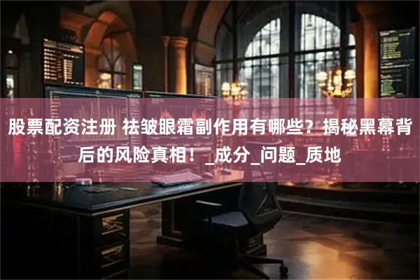 股票配资注册 祛皱眼霜副作用有哪些？揭秘黑幕背后的风险真相！_成分_问题_质地