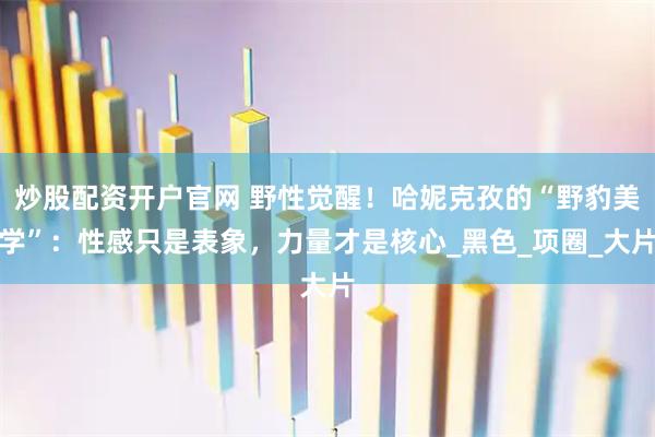 炒股配资开户官网 野性觉醒！哈妮克孜的“野豹美学”：性感只是表象，力量才是核心_黑色_项圈_大片
