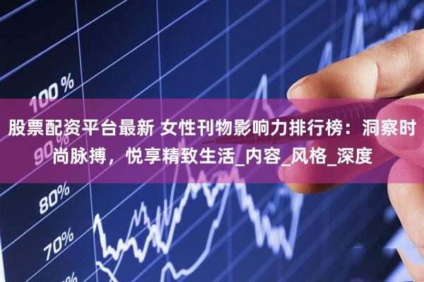 股票配资平台最新 女性刊物影响力排行榜：洞察时尚脉搏，悦享精致生活_内容_风格_深度