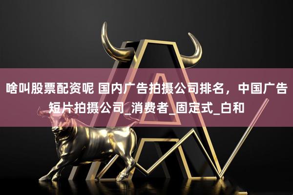 啥叫股票配资呢 国内广告拍摄公司排名，中国广告短片拍摄公司_消费者_固定式_白和