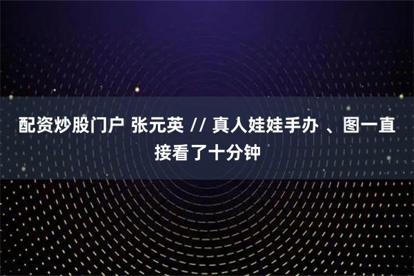配资炒股门户 张元英 // 真人娃娃手办 、图一直接看了十分钟
