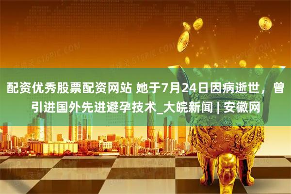 配资优秀股票配资网站 她于7月24日因病逝世，曾引进国外先进避孕技术_大皖新闻 | 安徽网