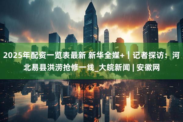 2025年配资一览表最新 新华全媒+｜记者探访：河北易县洪涝抢修一线_大皖新闻 | 安徽网