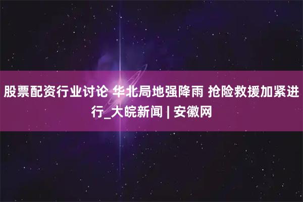 股票配资行业讨论 华北局地强降雨 抢险救援加紧进行_大皖新闻 | 安徽网