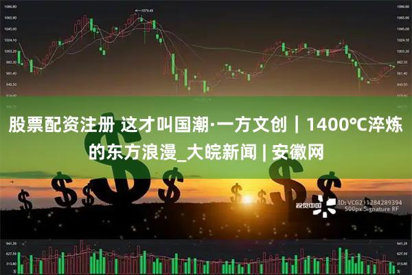 股票配资注册 这才叫国潮·一方文创｜1400℃淬炼的东方浪漫_大皖新闻 | 安徽网