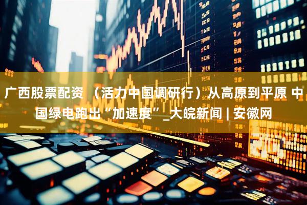 广西股票配资 （活力中国调研行）从高原到平原 中国绿电跑出“加速度”_大皖新闻 | 安徽网