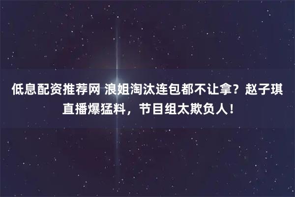 低息配资推荐网 浪姐淘汰连包都不让拿？赵子琪直播爆猛料，节目组太欺负人！