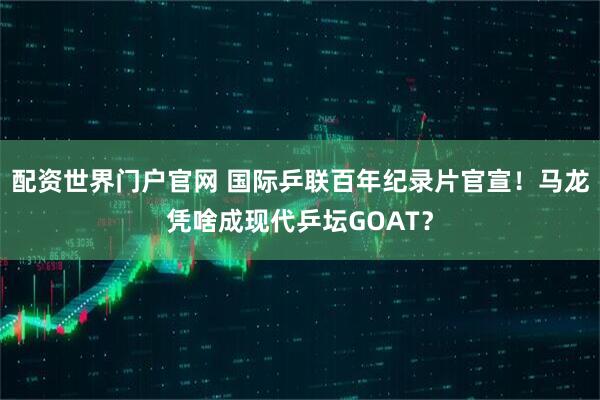 配资世界门户官网 国际乒联百年纪录片官宣！马龙凭啥成现代乒坛GOAT？